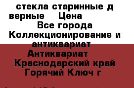 стекла старинные д верные. › Цена ­ 16 000 - Все города Коллекционирование и антиквариат » Антиквариат   . Краснодарский край,Горячий Ключ г.